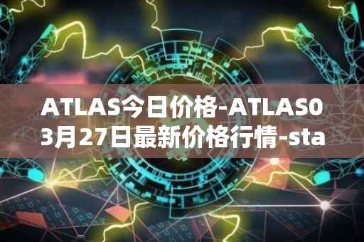 ATLAS今日价格-ATLAS03月27日最新价格行情-star-atlas最新走势消息