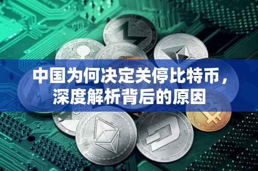 中国为何决定关停比特币，深度解析背后的原因