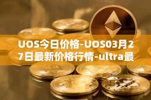 UOS今日价格-UOS03月27日最新价格行情-ultra最新走势消息