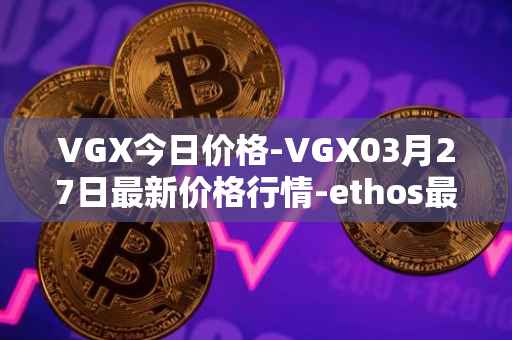 VGX今日价格-VGX03月27日最新价格行情-ethos最新走势消息