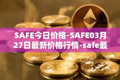 SAFE今日价格-SAFE03月27日最新价格行情-safe最新走势消息