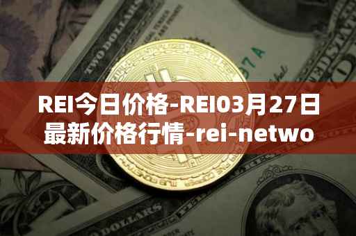 REI今日价格-REI03月27日最新价格行情-rei-network最新走势消息