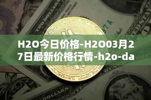 H2O今日价格-H2O03月27日最新价格行情-h2o-dao最新走势消息