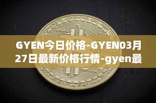 GYEN今日价格-GYEN03月27日最新价格行情-gyen最新走势消息