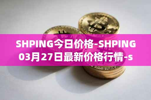 SHPING今日价格-SHPING03月27日最新价格行情-shping最新走势消息