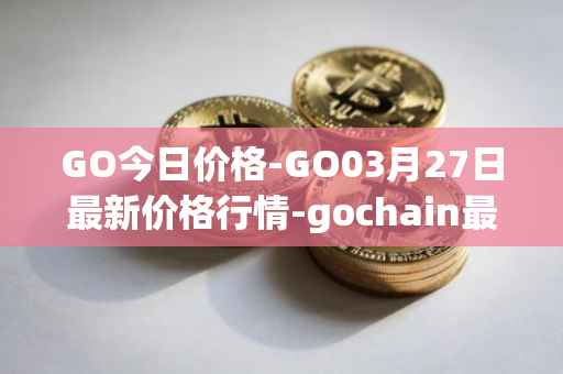 GO今日价格-GO03月27日最新价格行情-gochain最新走势消息