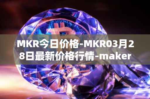 MKR今日价格-MKR03月28日最新价格行情-maker最新走势消息