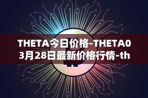 THETA今日价格-THETA03月28日最新价格行情-theta-token最新走势消息