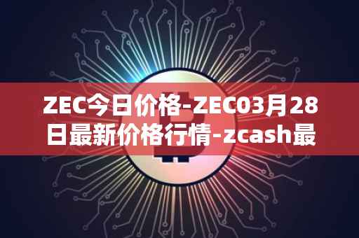 ZEC今日价格-ZEC03月28日最新价格行情-zcash最新走势消息