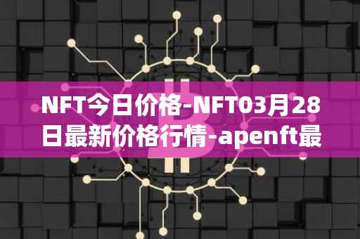 NFT今日价格-NFT03月28日最新价格行情-apenft最新走势消息
