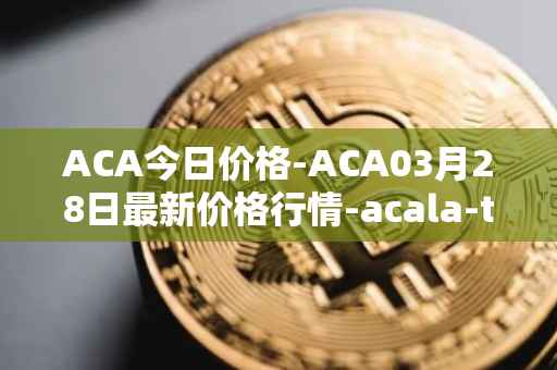 ACA今日价格-ACA03月28日最新价格行情-acala-token最新走势消息