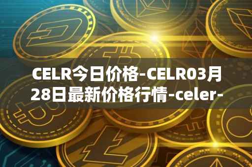 CELR今日价格-CELR03月28日最新价格行情-celer-network最新走势消息