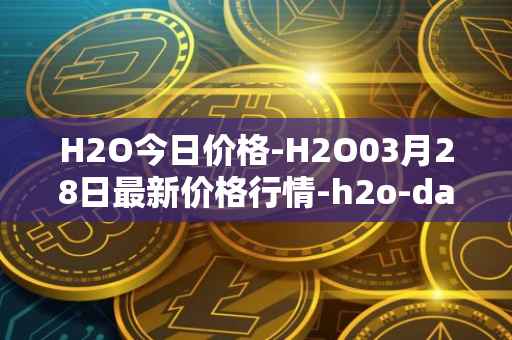 H2O今日价格-H2O03月28日最新价格行情-h2o-dao最新走势消息
