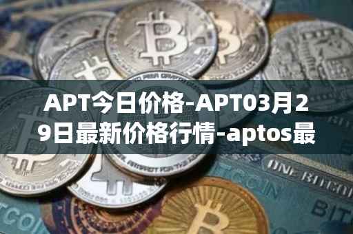 APT今日价格-APT03月29日最新价格行情-aptos最新走势消息