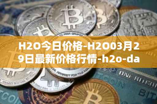 H2O今日价格-H2O03月29日最新价格行情-h2o-dao最新走势消息