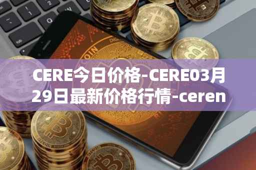 CERE今日价格-CERE03月29日最新价格行情-cerenetwork最新走势消息