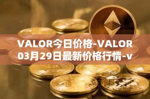 VALOR今日价格-VALOR03月29日最新价格行情-valor-token最新走势消息