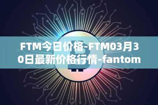 FTM今日价格-FTM03月30日最新价格行情-fantom最新走势消息