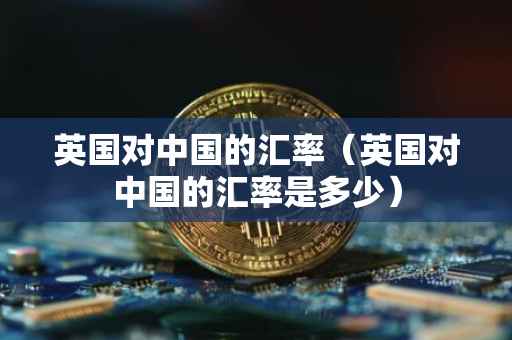 英国对中国的汇率（英国对中国的汇率是多少）