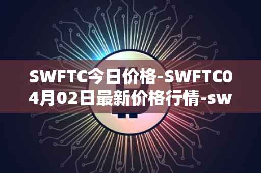 SWFTC今日价格-SWFTC04月02日最新价格行情-swftcoin最新走势消息