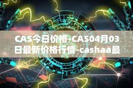 CAS今日价格-CAS04月03日最新价格行情-cashaa最新走势消息