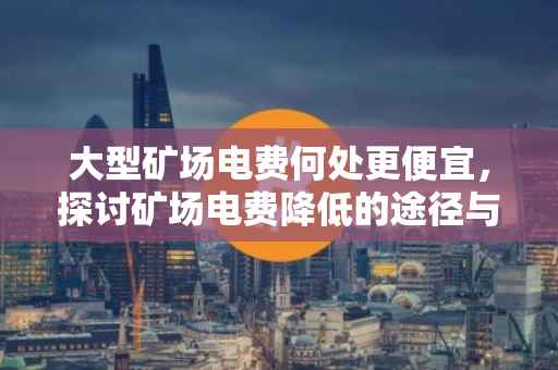 大型矿场电费何处更便宜，探讨矿场电费降低的途径与策略