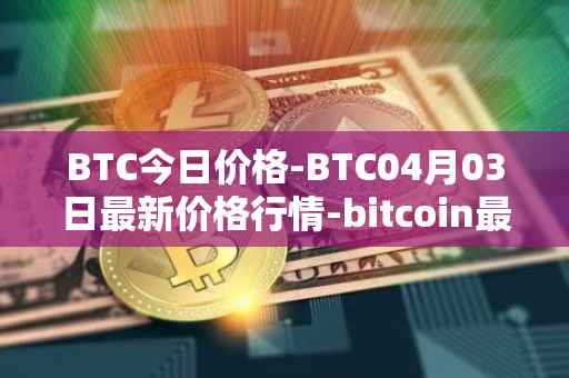 BTC今日价格-BTC04月03日最新价格行情-bitcoin最新走势消息