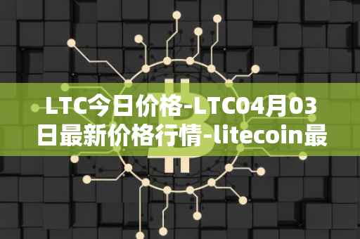 LTC今日价格-LTC04月03日最新价格行情-litecoin最新走势消息