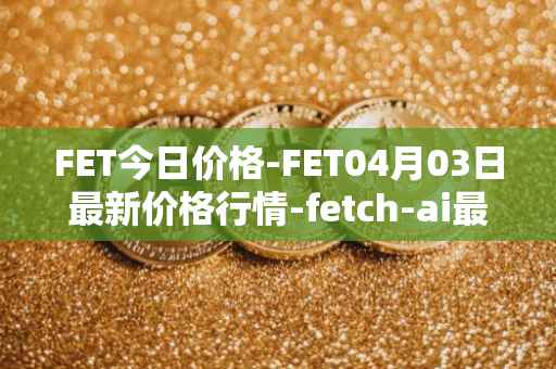 FET今日价格-FET04月03日最新价格行情-fetch-ai最新走势消息
