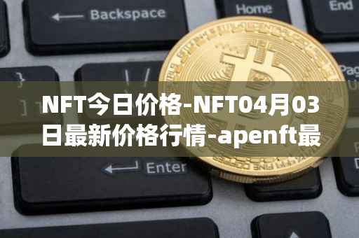 NFT今日价格-NFT04月03日最新价格行情-apenft最新走势消息