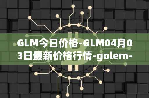 GLM今日价格-GLM04月03日最新价格行情-golem-network-tokens最新走势消息