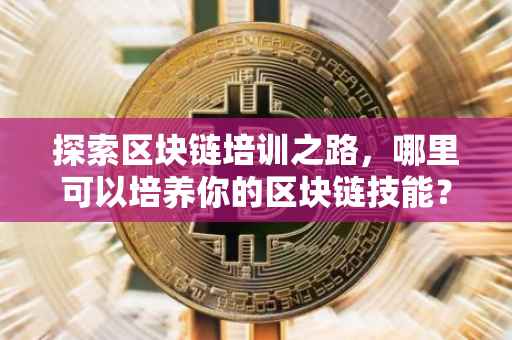 探索区块链培训之路，哪里可以培养你的区块链技能？