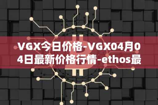 VGX今日价格-VGX04月04日最新价格行情-ethos最新走势消息