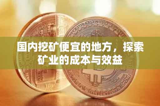 国内挖矿便宜的地方，探索矿业的成本与效益