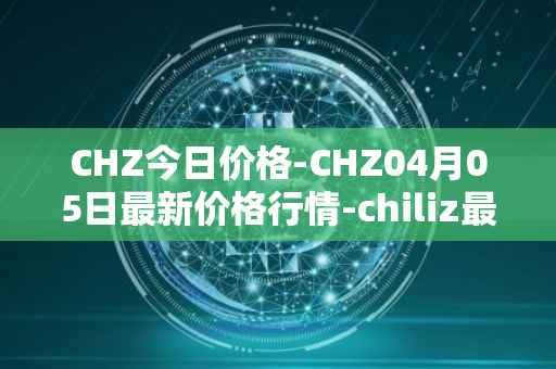 CHZ今日价格-CHZ04月05日最新价格行情-chiliz最新走势消息