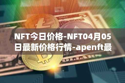 NFT今日价格-NFT04月05日最新价格行情-apenft最新走势消息