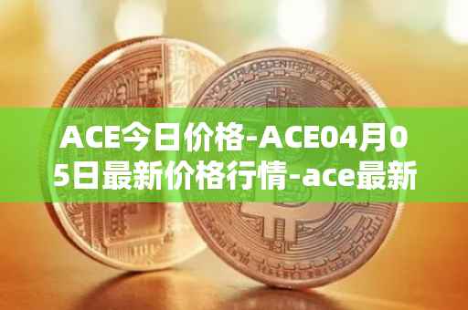 ACE今日价格-ACE04月05日最新价格行情-ace最新走势消息