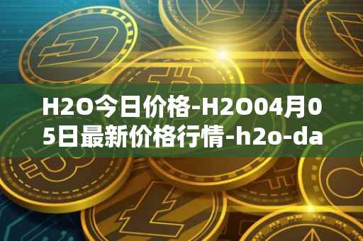 H2O今日价格-H2O04月05日最新价格行情-h2o-dao最新走势消息