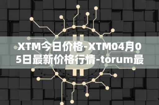 XTM今日价格-XTM04月05日最新价格行情-torum最新走势消息