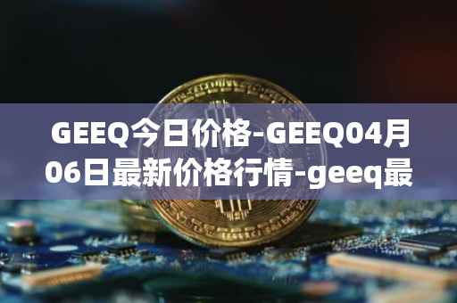 GEEQ今日价格-GEEQ04月06日最新价格行情-geeq最新走势消息