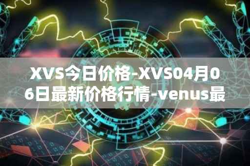 XVS今日价格-XVS04月06日最新价格行情-venus最新走势消息