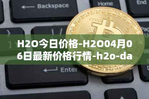 H2O今日价格-H2O04月06日最新价格行情-h2o-dao最新走势消息