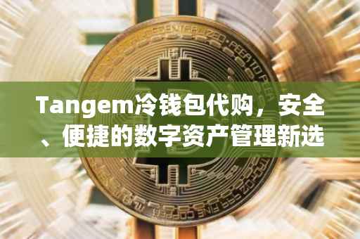 Tangem冷钱包代购，安全、便捷的数字资产管理新选择