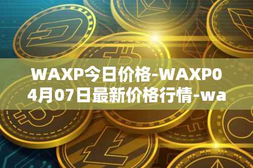 WAXP今日价格-WAXP04月07日最新价格行情-wax最新走势消息