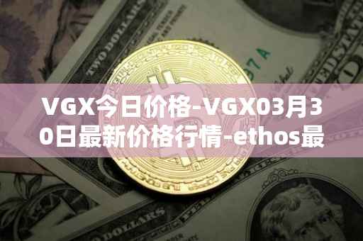 VGX今日价格-VGX03月30日最新价格行情-ethos最新走势消息