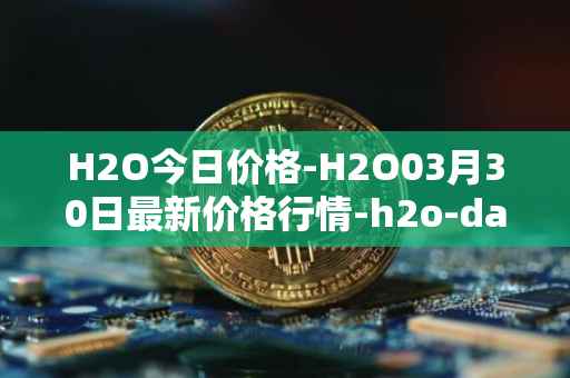 H2O今日价格-H2O03月30日最新价格行情-h2o-dao最新走势消息