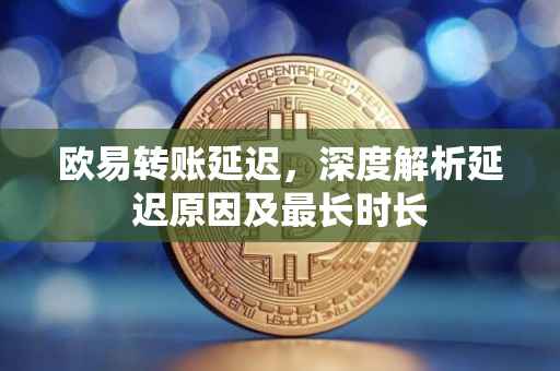 欧易转账延迟，深度解析延迟原因及最长时长