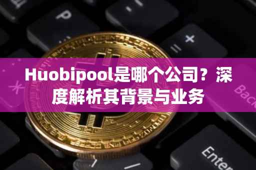 Huobipool是哪个公司？深度解析其背景与业务