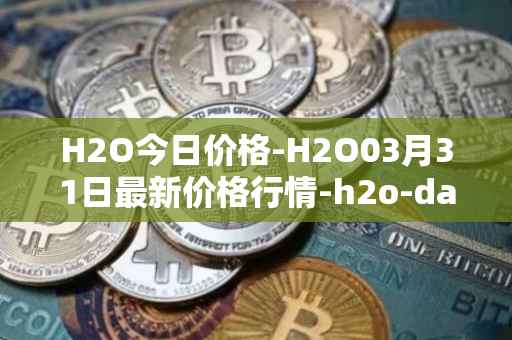 H2O今日价格-H2O03月31日最新价格行情-h2o-dao最新走势消息
