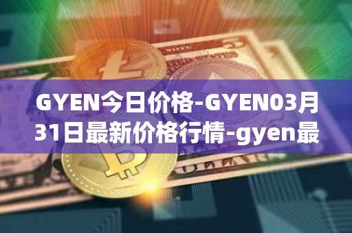 GYEN今日价格-GYEN03月31日最新价格行情-gyen最新走势消息